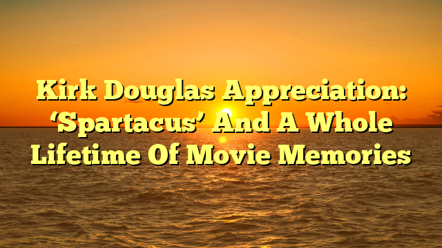 Kirk Douglas Appreciation: ‘Spartacus’ And A Whole Lifetime Of Movie Memories 